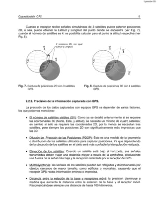 Capacitación GPS 6
Cuando el receptor recibe señales simultáneas de 3 satélites puede obtener posiciones
2D, o sea, puede obtener la Latitud y Longitud del punto donde se encuentra (ver Fig. 7),
cuando el número de satélites es 4, se posibilita calcular para el punto la altitud respectiva (ver
Fig. 8).
Fig. 7. Captura de posiciones 2D con 3 satélites
GPS.
Fig. 8. Captura de posiciones 3D con 4 satélites
GPS.
2.2.2. Precisión de la información capturada con GPS.
La precisión de los datos capturados con equipos GPS va depender de varios factores,
los que podemos mencionar:
• El número de satélites visibles (SV): Como ya se detalló anteriormente si se requiere
las coordenadas 3D (Norte, Este, y altitud), se necesita un mínimo de cuatro satélites;
en cambio si sólo se requiere las coordenadas 2D, por lo menos se necesitan tres
satélites, pero siempre las posiciones 2D son significativamente más imprecisas que
las 3D.
• Dilución de Precisión de las Posiciones (PDOP): Ésta es una medida de la geometría
o distribución de los satélites utilizados para capturar posiciones. Ya que dependiendo
de la ubicación de los satélites en el cielo será más confiable la triangulación realizada.
• Elevación de los satélites: Cuando un satélite está bajo el horizonte, sus señales
transmitidas deben viajar una distancia mayor a través de la atmósfera, produciendo
una fuerza de la señal más baja y la recepción retardada por el receptor de GPS.
• Multitrayectorias: las señales de los satélites pueden ser reflejadas y distorsionadas por
objetos cercanos de mayor tamaño, como edificios o montañas, causando que el
receptor GPS reciba información errónea o imprecisa.
• Distancia entre la estación de la base y receptores móvil: la precisión disminuye a
medida que aumenta la distancia entre la estación de la base y el receptor móvil.
Recomendándose siempre una distancia de hasta 100 kilómetros.
2 posiciones 2D, con igual
Latitud y Longitud.
1 posición 3D
 