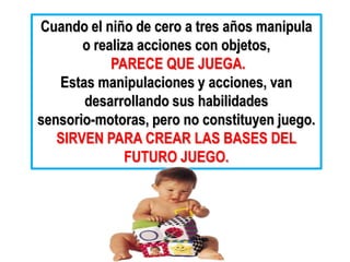 Cuando el niño de cero a tres años manipula
       o realiza acciones con objetos,
            PARECE QUE JUEGA.
   Estas manipulaciones y acciones, van
       desarrollando sus habilidades
sensorio-motoras, pero no constituyen juego.
   SIRVEN PARA CREAR LAS BASES DEL
               FUTURO JUEGO.
 