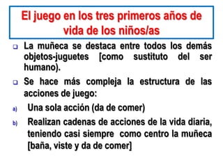El juego en los tres primeros años de
              vida de los niños/as
    La muñeca se destaca entre todos los demás
     objetos-juguetes [como sustituto del ser
     humano).
    Se hace más compleja la estructura de las
     acciones de juego:
a)    Una sola acción (da de comer)
b)    Realizan cadenas de acciones de la vida diaria,
      teniendo casi siempre como centro la muñeca
      [baña, viste y da de comer]
 