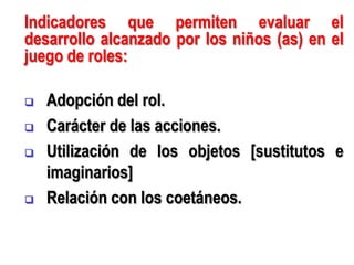Indicadores que permiten evaluar el
desarrollo alcanzado por los niños (as) en el
juego de roles:

   Adopción del rol.
   Carácter de las acciones.
   Utilización de los objetos [sustitutos e
    imaginarios]
   Relación con los coetáneos.
 