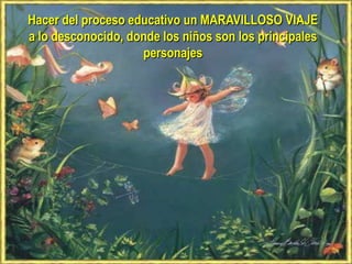 Hacer del proceso educativo un MARAVILLOSO VIAJE
a lo desconocido, donde los niños son los principales
                    personajes
 