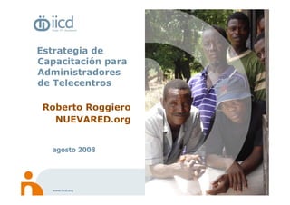 Estrategia de
Capacitación para
Administradores
de Telecentros

 Roberto Roggiero
   NUEVARED.org


  agosto 2008




  www.iicd.org
 
