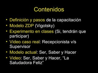 Contenidos
• Definición y pasos de la capacitación
• Modelo ZDP (Vigotsky)
• Experimento en clases (Si, tendrán que
participar)
• Video caso real: Recepcionista v/s
Supervisor
• Modelo actual: Ser, Saber y Hacer
• Video: Ser, Saber y Hacer, “La
Saludadora Feliz”
 