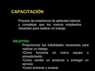 CAPACITACIÓN
Proceso de enseñanza de aptitudes básicas
y complejas que los nuevos empleados
necesitan para realizar un trabajo.
OBJETIVO:
Proporcionar las habilidades necesarias para
realizar un trabajo
•Como funciona un nuevo equipo o
procedimiento
•Como vender un producto o entregar un
servicio
•Como entrenar y evaluar
 
