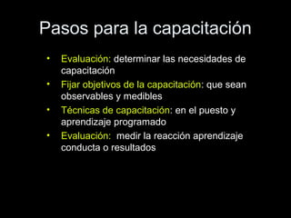 Pasos para la capacitación
• Evaluación: determinar las necesidades de
capacitación
• Fijar objetivos de la capacitación: que sean
observables y medibles
• Técnicas de capacitación: en el puesto y
aprendizaje programado
• Evaluación: medir la reacción aprendizaje
conducta o resultados
 