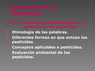 Nos referiremos específicamente a la
        cuestión de los pesticidas.
 Etimología de las palabras.
 Diferentes formas en que actúan los
  pesticidas.
 Conceptos aplicables a pesticidas.
 Evaluación ambiental de los
  pesticidas.
 