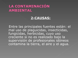 2-CAUSAS:

Entre las principales fuentes están: el
mal uso de plaguicidas, insecticidas,
fungicidas, herbicidas, cuyo uso
creciente si no es realizado bajo la
supervisión de profesionales idóneos
contamina la tierra, el aire y el agua.
 