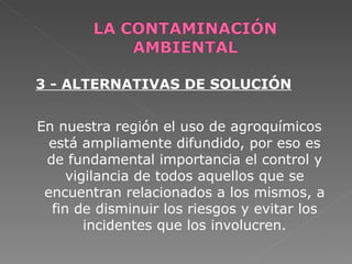 3 - ALTERNATIVAS DE SOLUCIÓN


En nuestra región el uso de agroquímicos
  está ampliamente difundido, por eso es
 de fundamental importancia el control y
     vigilancia de todos aquellos que se
 encuentran relacionados a los mismos, a
  fin de disminuir los riesgos y evitar los
        incidentes que los involucren.
 