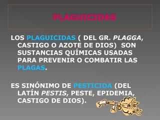 LOS PLAGUICIDAS ( DEL GR. PLAGGA,
  CASTIGO O AZOTE DE DIOS) SON
  SUSTANCIAS QUÍMICAS USADAS
  PARA PREVENIR O COMBATIR LAS
  PLAGAS.

ES SINÓNIMO DE PESTICIDA (DEL
  LATÍN PESTIS, PESTE, EPIDEMIA,
  CASTIGO DE DIOS).
 