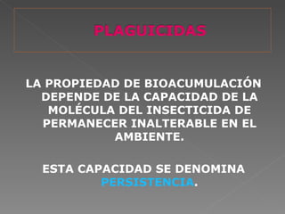 LA PROPIEDAD DE BIOACUMULACIÓN
  DEPENDE DE LA CAPACIDAD DE LA
   MOLÉCULA DEL INSECTICIDA DE
  PERMANECER INALTERABLE EN EL
           AMBIENTE.

  ESTA CAPACIDAD SE DENOMINA
          PERSISTENCIA.
 