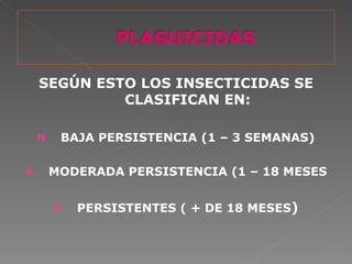 SEGÚN ESTO LOS INSECTICIDAS SE
             CLASIFICAN EN:

    N       BAJA PERSISTENCIA (1 – 3 SEMANAS)

A       MODERADA PERSISTENCIA (1 – 18 MESES

        E     PERSISTENTES ( + DE 18 MESES)
 