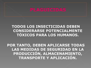 TODOS LOS INSECTICIDAS DEBEN
  CONSIDERARSE POTENCIALMENTE
   TÓXICOS PARA LOS HUMANOS.

POR TANTO, DEBEN APLICARSE TODAS
  LAS MEDIDAS DE SEGURIDAD EN LA
   PRODUCCIÓN, ALMACENAMIENTO,
     TRANSPORTE Y APLICACIÓN.
 