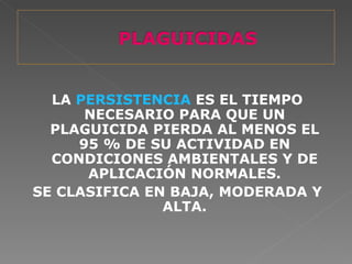 LA PERSISTENCIA ES EL TIEMPO
      NECESARIO PARA QUE UN
  PLAGUICIDA PIERDA AL MENOS EL
     95 % DE SU ACTIVIDAD EN
  CONDICIONES AMBIENTALES Y DE
      APLICACIÓN NORMALES.
SE CLASIFICA EN BAJA, MODERADA Y
               ALTA.
 