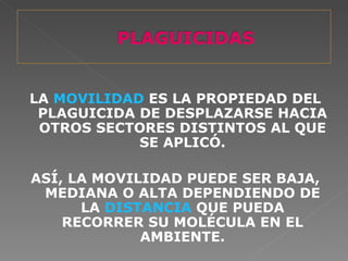 LA MOVILIDAD ES LA PROPIEDAD DEL
 PLAGUICIDA DE DESPLAZARSE HACIA
 OTROS SECTORES DISTINTOS AL QUE
            SE APLICÓ.

ASÍ, LA MOVILIDAD PUEDE SER BAJA,
 MEDIANA O ALTA DEPENDIENDO DE
      LA DISTANCIA QUE PUEDA
    RECORRER SU MOLÉCULA EN EL
             AMBIENTE.
 