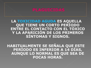 LA TOXICIDAD AGUDA ES AQUELLA
    QUE TIENE UN CORTO PERÍODO
 ENTRE EL CONTACTO CON EL TÓXICO
  Y LA APARICIÓN DE LOS PRIMEROS
        SÍNTOMAS Y SIGNOS.

HABITUALMENTE SE SEÑALA QUE ESTE
   PERÍODO ES INFERIOR A 14 DÍAS,
  AUNQUE LO NORMAL ES QUE SEA DE
           POCAS HORAS.
 