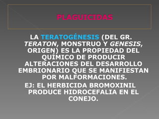 LA TERATOGÉNESIS (DEL GR.
 TERATON, MONSTRUO Y GENESIS,
  ORIGEN) ES LA PROPIEDAD DEL
      QUÍMICO DE PRODUCIR
 ALTERACIONES DEL DESARROLLO
EMBRIONARIO QUE SE MANIFIESTAN
      POR MALFORMACIONES.
 EJ: EL HERBICIDA BROMOXINIL
  PRODUCE HIDROCEFALIA EN EL
             CONEJO.
 