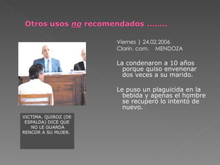 Viernes | 24.02.2006
                      Clarín. com. MENDOZA

                      La condenaron a 10 años
                        porque quiso envenenar
                        dos veces a su marido.

                      Le puso un plaguicida en la
                        bebida y apenas el hombre
                        se recuperó lo intentó de
                        nuevo.
VICTIMA. QUIROZ (DE
 ESPALDA) DICE QUE
   NO LE GUARDA
RENCOR A SU MUJER.
 