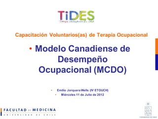 Capacitación Voluntarios(as) de Terapia Ocupacional

     • Modelo Canadiense de
           Desempeño
       Ocupacional (MCDO)

             •     Emilio Jorquera Wells (IV ETOUCH)
                 •   Miércoles 11 de Julio de 2012
 