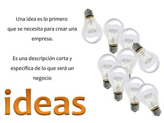 Una idea es lo primero
que se necesita para crear una
empresa.
Es una descripción corta y
específica de lo que será un
negocio
 