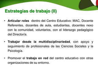 • Articular roles dentro del Centro Educativo: MAC, Docente
Referentes, docentes de aula, estudiantes, docentes nexo
con la comunidad, voluntarios, con el liderazgo pedagógico
del Director/a.
• Trabajar desde la multidisciplinariedad, con apoyo y
seguimiento de profesionales de las Ciencias Sociales y la
Psicología.
• Promover el trabajo en red del centro educativo con otras
organizaciones de su entorno.
Estrategias de trabajo (II)
 