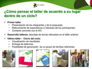 ¿Cómo pensar el taller de acuerdo a su lugar
dentro de un ciclo?
 Primer taller
• Presentación de los integrantes y de la propuesta.
• Relevamiento de expectativas e intereses de los participantes.
• Contacto concreto con la XO.
 Desarrollo talleres: abordaje de temas relevados en el taller anterior
 Ultimo taller - Cierre del ciclo:
• Visualización de resultados
• Entrega de diplomas
• Posibilidad de generación de un grupo de familias referentes
 