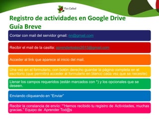 Registro de actividades en Google Drive
Guía Breve
Contar con mail del servidor gmail: nn@gmail.com
Recibir el mail de la casilla: aprendertodos2013@gmail.com
Acceder al link que aparece al inicio del mail.
Una vez en el formulario, con botón derecho guardar la página completa en el
escritorio (que permitirá acceder al formulario en blanco cada vez que se necesite)
Llenar los campos requeridos (están marcados con *) y los opcionales que se
deseen.
Enviando cliqueando en “Enviar”
Recibir la constancia de envío: ““Hemos recibido tu registro de Actividades, muchas
gracias.” Equipo de Aprender Tod@s
 