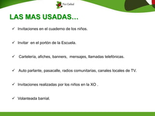 LAS MAS USADAS…
 Invitaciones en el cuaderno de los niños.
 Invitar en el portón de la Escuela.
 Cartelería, afiches, banners, mensajes, llamadas telefónicas.
 Auto parlante, pasacalle, radios comunitarias, canales locales de TV.
 Invitaciones realizadas por los niños en la XO .
 Volanteada barrial.
 