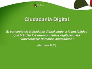 Ciudadanía Digital
El concepto de ciudadanía digital alude a la posibilidad
que brindan los nuevos medios digitales para
“universalizar derechos ciudadanos”
(Katzman 2010)
 
