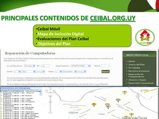 Maestros de Apoyo Ceibal
•Ceibal Móvil
•Mapa de Inclusión Digital
•Evaluaciones del Plan Ceibal
•Objetivos del Plan
PRINCIPALES CONTENIDOS DE CEIBAL.ORG.UY
 