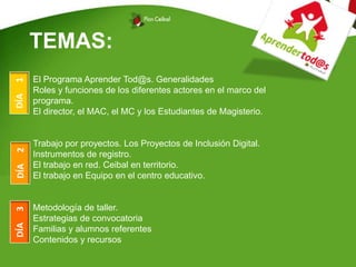 TEMAS:
El Programa Aprender Tod@s. Generalidades
Roles y funciones de los diferentes actores en el marco del
programa.
El director, el MAC, el MC y los Estudiantes de Magisterio.
Trabajo por proyectos. Los Proyectos de Inclusión Digital.
Instrumentos de registro.
El trabajo en red. Ceibal en territorio.
El trabajo en Equipo en el centro educativo.
Metodología de taller.
Estrategias de convocatoria
Familias y alumnos referentes
Contenidos y recursos
DÍA1DÍA2DÍA3
 