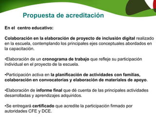 Propuesta de acreditación
En el centro educativo:
Colaboración en la elaboración de proyecto de inclusión digital realizado
en la escuela, contemplando los principales ejes conceptuales abordados en
la capacitación.
•Elaboración de un cronograma de trabajo que refleje su participación
individual en el proyecto de la escuela.
•Participación activa en la planificación de actividades con familias,
colaboración en convocatorias y elaboración de materiales de apoyo.
•Elaboración de informe final que dé cuenta de las principales actividades
desarrolladas y aprendizajes adquiridos.
•Se entregará certificado que acredite la participación firmado por
autoridades CFE y DCE.
 