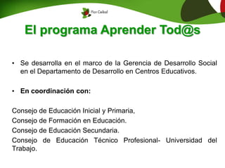 El programa Aprender Tod@s
• Se desarrolla en el marco de la Gerencia de Desarrollo Social
en el Departamento de Desarrollo en Centros Educativos.
• En coordinación con:
Consejo de Educación Inicial y Primaria,
Consejo de Formación en Educación.
Consejo de Educación Secundaria.
Consejo de Educación Técnico Profesional- Universidad del
Trabajo.
 