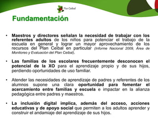• Maestros y directores señalan la necesidad de trabajar con los
referentes adultos de los niños para potenciar el trabajo de la
escuela en general y lograr un mayor aprovechamiento de los
recursos del Plan Ceibal en particular (Informe Nacional 2009, Área de
Monitoreo y Evaluación del Plan Ceibal).
• Las familias de los escolares frecuentemente desconocen el
potencial de la XO para el aprendizaje propio y de sus hijos,
perdiendo oportunidades de uso familiar.
• Atender las necesidades de aprendizaje de padres y referentes de los
alumnos supone una clara oportunidad para fomentar el
acercamiento entre familias y escuela e impactar en la alianza
pedagógica entre padres y maestros.
• La inclusión digital implica, además del acceso, acciones
educativas y de apoyo social que permiten a los adultos aprender y
construir el andamiaje del aprendizaje de sus hijos.
Fundamentación
 