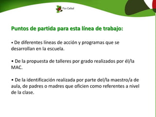 Puntos de partida para esta línea de trabajo:
• De diferentes líneas de acción y programas que se
desarrollan en la escuela.
• De la propuesta de talleres por grado realizados por él/la
MAC.
• De la identificación realizada por parte del/la maestro/a de
aula, de padres o madres que oficien como referentes a nivel
de la clase.
 