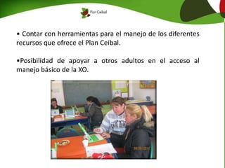 • Contar con herramientas para el manejo de los diferentes
recursos que ofrece el Plan Ceibal.
•Posibilidad de apoyar a otros adultos en el acceso al
manejo básico de la XO.
 