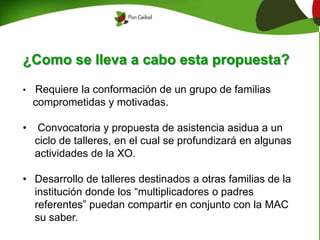 ¿Como se lleva a cabo esta propuesta?
• Requiere la conformación de un grupo de familias
comprometidas y motivadas.
• Convocatoria y propuesta de asistencia asidua a un
ciclo de talleres, en el cual se profundizará en algunas
actividades de la XO.
• Desarrollo de talleres destinados a otras familias de la
institución donde los “multiplicadores o padres
referentes” puedan compartir en conjunto con la MAC
su saber.
 