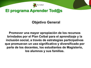 El programa Aprender Tod@s
Promover una mayor apropiación de los recursos
brindados por el Plan Ceibal para el aprendizaje y la
inclusión social, a través de estrategias participativas
que promuevan un uso significativo y diversificado por
parte de los docentes, los estudiantes de Magisterio,
los alumnos y sus familias.
Objetivo General
 