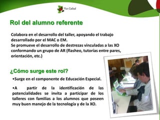 Rol del alumno referente
Colabora en el desarrollo del taller, apoyando el trabajo
desarrollado por el MAC o EM.
Se promueve el desarrollo de destrezas vinculadas a las XO
conformando un grupo de AR (flasheo, tutorías entre pares,
orientación, etc.)
¿Cómo surge este rol?
•Surge en el componente de Educación Especial.
•A partir de la identificación de las
potencialidades se invita a participar de los
talleres con familias a los alumnos que poseen
muy buen manejo de la tecnología y de la XO.
 