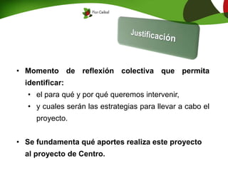 • Momento de reflexión colectiva que permita
identificar:
• el para qué y por qué queremos intervenir,
• y cuales serán las estrategias para llevar a cabo el
proyecto.
• Se fundamenta qué aportes realiza este proyecto
al proyecto de Centro.
 