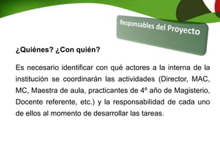 ¿Quiénes? ¿Con quién?
Es necesario identificar con qué actores a la interna de la
institución se coordinarán las actividades (Director, MAC,
MC, Maestra de aula, practicantes de 4º año de Magisterio,
Docente referente, etc.) y la responsabilidad de cada uno
de ellos al momento de desarrollar las tareas.
 