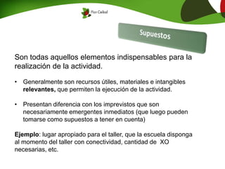 Son todas aquellos elementos indispensables para la
realización de la actividad.
• Generalmente son recursos útiles, materiales e intangibles
relevantes, que permiten la ejecución de la actividad.
• Presentan diferencia con los imprevistos que son
necesariamente emergentes inmediatos (que luego pueden
tomarse como supuestos a tener en cuenta)
Ejemplo: lugar apropiado para el taller, que la escuela disponga
al momento del taller con conectividad, cantidad de XO
necesarias, etc.
 