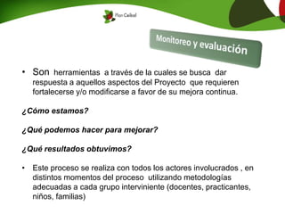 • Son herramientas a través de la cuales se busca dar
respuesta a aquellos aspectos del Proyecto que requieren
fortalecerse y/o modificarse a favor de su mejora continua.
¿Cómo estamos?
¿Qué podemos hacer para mejorar?
¿Qué resultados obtuvimos?
• Este proceso se realiza con todos los actores involucrados , en
distintos momentos del proceso utilizando metodologías
adecuadas a cada grupo interviniente (docentes, practicantes,
niños, familias)
 