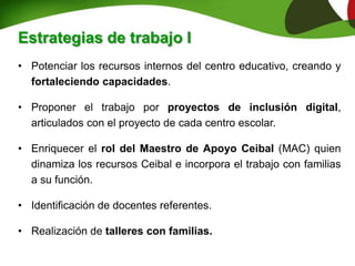 • Potenciar los recursos internos del centro educativo, creando y
fortaleciendo capacidades.
• Proponer el trabajo por proyectos de inclusión digital,
articulados con el proyecto de cada centro escolar.
• Enriquecer el rol del Maestro de Apoyo Ceibal (MAC) quien
dinamiza los recursos Ceibal e incorpora el trabajo con familias
a su función.
• Identificación de docentes referentes.
• Realización de talleres con familias.
Estrategias de trabajo I
 