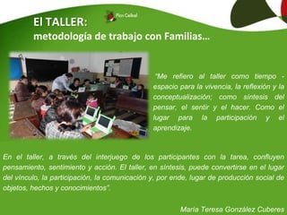 El TALLER:
metodología de trabajo con Familias…
En el taller, a través del interjuego de los participantes con la tarea, confluyen
pensamiento, sentimiento y acción. El taller, en síntesis, puede convertirse en el lugar
del vínculo, la participación, la comunicación y, por ende, lugar de producción social de
objetos, hechos y conocimientos”.
María Teresa González Cuberes
“Me refiero al taller como tiempo -
espacio para la vivencia, la reflexión y la
conceptualización; como síntesis del
pensar, el sentir y el hacer. Como el
lugar para la participación y el
aprendizaje.
 
