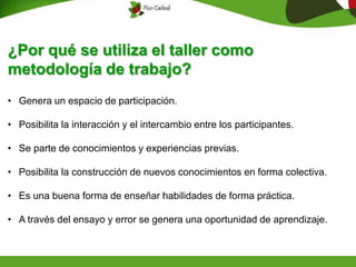 ¿Por qué se utiliza el taller como
metodología de trabajo?
• Genera un espacio de participación.
• Posibilita la interacción y el intercambio entre los participantes.
• Se parte de conocimientos y experiencias previas.
• Posibilita la construcción de nuevos conocimientos en forma colectiva.
• Es una buena forma de enseñar habilidades de forma práctica.
• A través del ensayo y error se genera una oportunidad de aprendizaje.
 