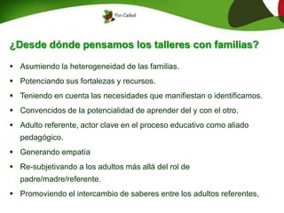¿Desde dónde pensamos los talleres con familias?
 Asumiendo la heterogeneidad de las familias.
 Potenciando sus fortalezas y recursos.
 Teniendo en cuenta las necesidades que manifiestan o identificamos.
 Convencidos de la potencialidad de aprender del y con el otro.
 Adulto referente, actor clave en el proceso educativo como aliado
pedagógico.
 Generando empatía
 Re-subjetivando a los adultos más allá del rol de
padre/madre/referente.
 Promoviendo el intercambio de saberes entre los adultos referentes,
 