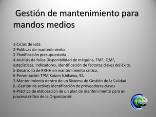 Gestión de mantenimiento para
mandos medios
1-Ciclos de vida
2-Políticas de mantenimiento
3-Planificación presupuestaria
4-Análisis de fallas Disponibilidad de máquina, TMF; QMF,
estadísticas, indicadores, identificación de factores claves del éxito.
5-Desarrollo de RRHH en mantenimiento crítico.
6-Presentación TPM Kaizen Ishikawa, 5S.
7-Mantenimiento dentro de un Sistema de Gestión de la Calidad.
8.-Gestión de activos identificación de proveedores claves
9-Práctica de elaboración de un plan de mantenimiento para un
proceso crítico de la Organización
 