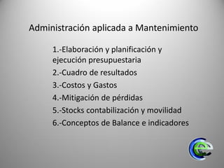 Administración aplicada a Mantenimiento
1.-Elaboración y planificación y
ejecución presupuestaria
2.-Cuadro de resultados
3.-Costos y Gastos
4.-Mitigación de pérdidas
5.-Stocks contabilización y movilidad
6.-Conceptos de Balance e indicadores
 