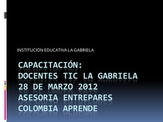 INSTITUCIÒN EDUCATIVA LA GABRIELA


CAPACITACIÓN:
DOCENTES TIC LA GABRIELA
28 DE MARZO 2012
ASESORIA ENTREPARES
COLOMBIA APRENDE
 