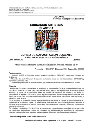 DIRECCION GENERAL DE CULTURA Y EDUCACION DE LA PROVINCIA DE BUENOS AIRES
SUBSECRETARIA DE EDUCACION
DIRECCION PROVINCIAL DE ENSEÑANZA
DIRECCION DE EDUCACION ARTISTICA


                                                               CIE LANUS
                                                              Centro de Investigaciones Educativas


                             EDUCACION ARTISTICA
                                  PLASTICA




                                                   Jean-Michel Basquiat


                CURSO DE CAPACITACION DOCENTE
                     3º AÑO PARA LA ESB – EDUCACIÓN ARTÍSTICA
CON PUNTAJE                                                                            GRATIS

        “Introducción al diseño curricular: Educación Artística. Plástica ES 3”

                                   Presencial      ESB 3º/9º Dictamen 7734 Resolución: 5686/08

Destinatarios
   *Docentes de ESB de Educación Artística en ejercicio (público y DIPREGEP) y aspirantes (Listados A y
B) del área.
   *Docentes del nivel Polimodal de espacios curriculares afines, en ejercicio (público y DIPREGEP) y
aspirantes (Listados A y B).
   *Inspectores y Directivos de establecimientos que dependan de la Dirección de Enseñanza Artística

Síntesis
La capacitación estará centrada en el análisis y la implementación de la propuesta curricular de
Educación Plástica y Visual para 3er año de ESB, siendo su objetivo que el docente pueda
abordarlo a partir de la discusión sobre los modos de entender la materia y su inserción
institucional, la revisión crítica de su práctica y la comprensión del enfoque y la estructura que este
diseño propone. Para esto resulta indispensable debatir sobre el arte hoy, el arte en la escuela y el
rol del docente de arte.
Poner en crisis la existencia de una esfera delimitada que sería “lo cultural” o “el mundo del arte”,
problematizar el universo visual y la relación que establecemos hoy con las imágenes, permitirá al
docente un acercamiento a nuevas prácticas y dispositivos que proponen diferentes maneras de
mirar y de mirarnos.
Se trabajará con la intención de brindar a los docentes herramientas metodológicas para abordar
los contenidos teniendo en cuenta los contextos de socialización de sus alumnos y otorgando
recursos que permitan una apertura hacia nuevas o diferentes manifestaciones artísticas.

Comienza el jueves 22 de octubre de 2009

                      Inscripción: CIE Lanús . 24 de septiembre 1726. 2° piso Teléfono: 4247-0892
 